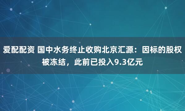 爱配配资 国中水务终止收购北京汇源：因标的股权被冻结，此前已投入9.3亿元