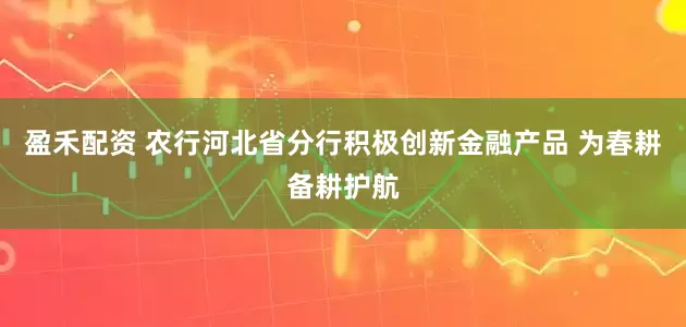 盈禾配资 农行河北省分行积极创新金融产品 为春耕备耕护航