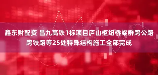 鑫东财配资 昌九高铁1标项目庐山枢纽桥梁群跨公路跨铁路等25处特殊结构施工全部完成