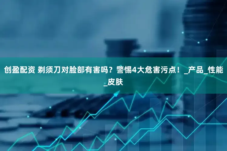 创盈配资 剃须刀对脸部有害吗？警惕4大危害污点！_产品_性能_皮肤