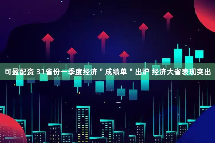 可盈配资 31省份一季度经济＂成绩单＂出炉 经济大省表现突出