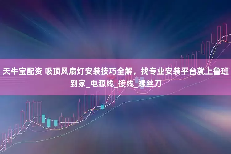 天牛宝配资 吸顶风扇灯安装技巧全解，找专业安装平台就上鲁班到家_电源线_接线_螺丝刀