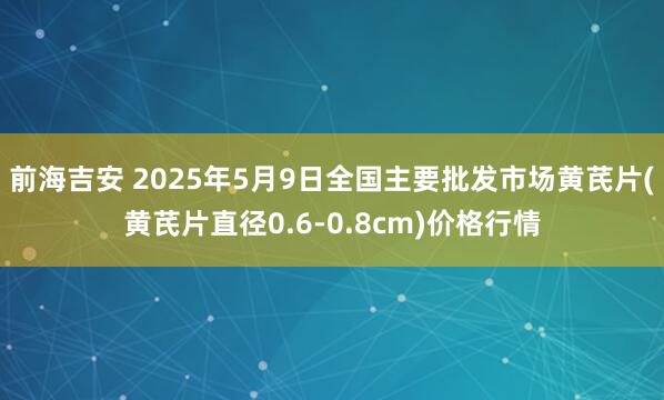 前海吉安 2025年5月9日全国主要批发市场黄芪片(黄芪片直径0.6-0.8cm)价格行情
