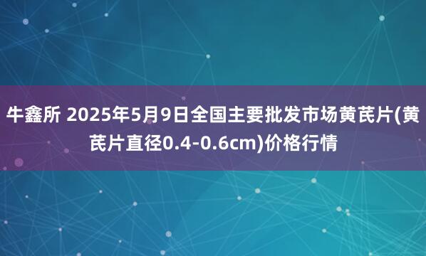 牛鑫所 2025年5月9日全国主要批发市场黄芪片(黄芪片直径0.4-0.6cm)价格行情