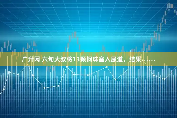 广升网 六旬大叔将13颗钢珠塞入尿道，结果……