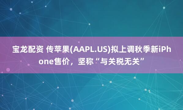 宝龙配资 传苹果(AAPL.US)拟上调秋季新iPhone售价，坚称“与关税无关”