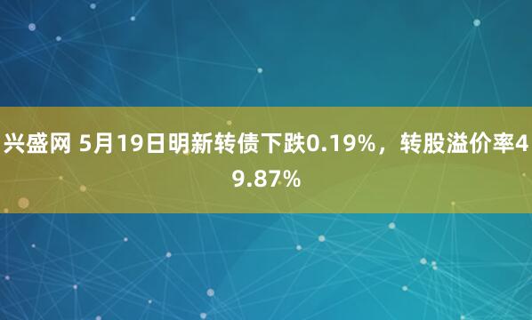 兴盛网 5月19日明新转债下跌0.19%，转股溢价率49.87%