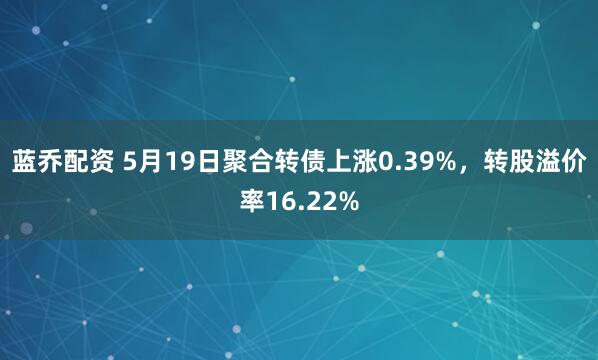 蓝乔配资 5月19日聚合转债上涨0.39%，转股溢价率16.22%