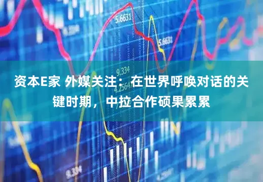 资本E家 外媒关注：在世界呼唤对话的关键时期，中拉合作硕果累累