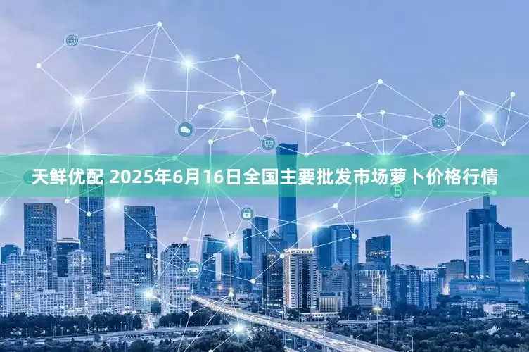 天鲜优配 2025年6月16日全国主要批发市场萝卜价格行情