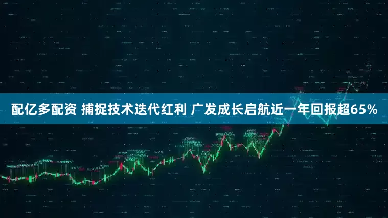 配亿多配资 捕捉技术迭代红利 广发成长启航近一年回报超65%