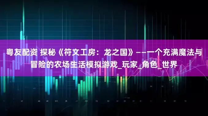 粤友配资 探秘《符文工房：龙之国》——一个充满魔法与冒险的农场生活模拟游戏_玩家_角色_世界
