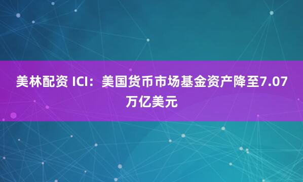 美林配资 ICI：美国货币市场基金资产降至7.07万亿美元