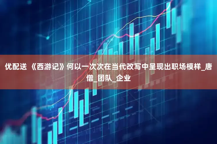 优配送 《西游记》何以一次次在当代改写中呈现出职场模样_唐僧_团队_企业