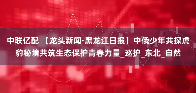 中联亿配 【龙头新闻·黑龙江日报】中俄少年共探虎豹秘境共筑生态保护青春力量_巡护_东北_自然