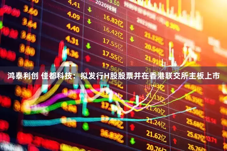 鸿泰利创 佳都科技：拟发行H股股票并在香港联交所主板上市
