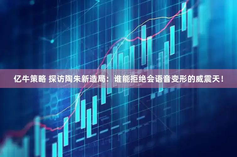 亿牛策略 探访陶朱新造局:谁能拒绝会语音变形的威震天!