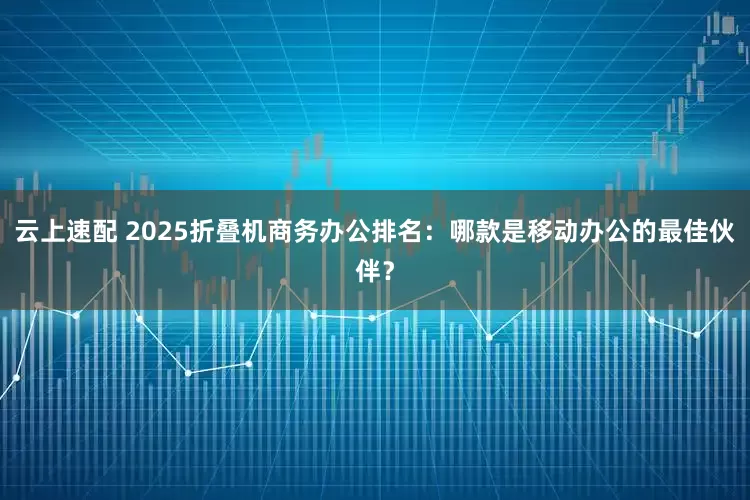 云上速配 2025折叠机商务办公排名:哪款是移动办公的最佳伙伴?