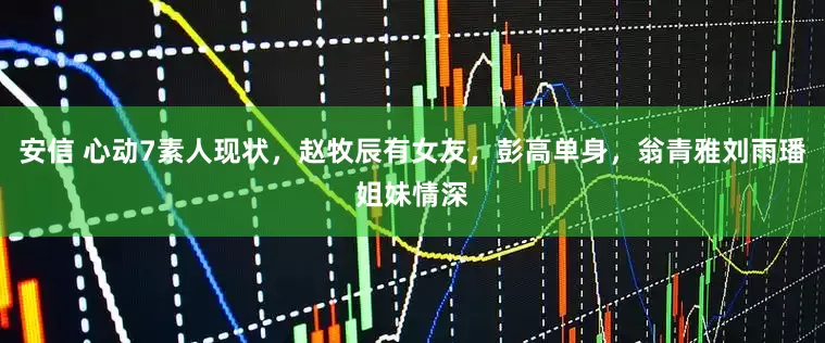 安信 心动7素人现状，赵牧辰有女友，彭高单身，翁青雅刘雨璠姐妹情深