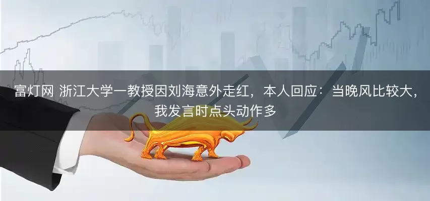 富灯网 浙江大学一教授因刘海意外走红，本人回应：当晚风比较大，我发言时点头动作多